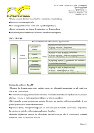 CENTRO DE ENSINO SUPERIOR DE MARABÁ
Curso: Contabilidade
Turma: CON51/61
Disciplina: Análise de Custos
Professora: Pollyanna Souto
Semestre: 2014/02
Página 101
Quer e necessita diminuir o desperdício e aumentar a produtividade;
Quer se tornar mais organizada;
Não consegue reduzir seus custos com a queda da produção;
Deseja implementar um sistema de pagamento por desempenho; e
Tem a intenção de elaborar um orçamento baseado no desempenho.
ABC - ETAPAS
Campos de Aplicação do ABC
Montante das despesas e dos custos indiretos passa a ser substancial, aumentando em relevância com
relação aos custos diretos
Investimentos em equipamentos fabris são altos, resultando em mudanças significativas no processo
e fazendo com que os custos e despesas indiretos se tornem quase fixos
Fábrica produz grande quantidade de produtos diferentes que atendem múltiplas necessidades de uma
grande quantidade de seus diferentes clientes
Operações (fabris, principalmente) podem ser analisadas com facilidade, favorecendo a implantação
das técnicas do método, em busca da relação custo- benefício
Empresas dispõem de sistemas de informações automatizados que não só controlam os processos
produtivos, como o consumo de recursos.
Necessidade de medir o Desempenho Organizacional
ABC
Linhas de
Produtos e
Serviços
Clientes
e Mercado
Processos
Estratégicos
do Negócio
Organizacional
 Informa os custos reais
 Permite determinar a rentabilidade
 Identifica os fatores geradores de custo.
 Informa os custos de pedidos customizados
 Informa os custos dos clientes
 Permite determinar o impacto de pedidos customizados
 Permite definir políticas de comercialização
 Possibilita melhorar o desempenho dos processos,
atividades, tarefas e operações.
 Possibilita a reengenharia
 Informa os custos de maneira funcional
 Identifica os fatores geradores de custos
 Permite a redução/melhoria de custos
 Aumenta a capacidade de criar e agregar valor
Análise
 
