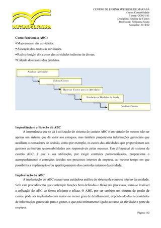CENTRO DE ENSINO SUPERIOR DE MARABÁ
Curso: Contabilidade
Turma: CON51/61
Disciplina: Análise de Custos
Professora: Pollyanna Souto
Semestre: 2014/02
Página 102
Como funciona o ABC:
Mapeamento das atividades.
Alocação dos custos às atividades.
Redistribuição dos custos das atividades indiretas às diretas.
Cálculo dos custos dos produtos.
Importância e utilização do ABC
A importância que se dá à utilização do sistema de custeio ABC é em virtude do mesmo não ser
apenas um sistema que dá valor aos estoques, mas também proporciona informações gerenciais que
auxiliam os tomadores de decisão, como por exemplo, os custos das atividades, que proporcionam aos
gestores atribuírem responsabilidades aos responsáveis pelas mesmas. Um diferencial do sistema de
custeio ABC, é que a sua utilização, por exigir controles pormenorizados, proporciona o
acompanhamento e correções devidas nos processos internos da empresa, ao mesmo tempo em que
possibilita a implantação e/ou aperfeiçoamento dos controles internos da entidade.
Implantação do ABC
A implantação do ABC requer uma cuidadosa análise do sistema de controle interno da entidade.
Sem este procedimento que contemple funções bem definidas e fluxo dos processos, torna-se inviável
a aplicação do ABC de forma eficiente e eficaz. O ABC, por ser também um sistema de gestão de
custos, pode ser implantado com maior ou menor grau de detalhamento, dependendo das necessidades
de informações gerenciais para o gestor, o que está intimamente ligado ao ramo de atividade e porte da
empresa.
Analisar Atividades
Coletar Custos
Rastrear Custos para as Atividades
Estabelecer Medidas de Saída
Analisar Custos
 