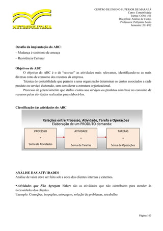 CENTRO DE ENSINO SUPERIOR DE MARABÁ
Curso: Contabilidade
Turma: CON51/61
Disciplina: Análise de Custos
Professora: Pollyanna Souto
Semestre: 2014/02
Página 103
Desafio da implantação do ABC:
– Mudança é sinônimo de ameaça
– Resistência Cultural
Objetivos do ABC
O objetivo do ABC é o de “rastrear” as atividades mais relevantes, identificando-se as mais
diversas rotas de consumo dos recursos da empresa.
Técnica de contabilidade que permite a uma organização determinar os custos associados a cada
produto ou serviço elaborado, sem considerar a estrutura organizacional.
Processo de gerenciamento que atribui custos aos serviços ou produtos com base no consumo de
recursos pelas atividades realizadas para elaborá-los.
Classificação das atividades do ABC
ANÁLISE DAS ATIVIDADES
Análise de valor deve ser feito sob a ótica dos clientes internos e externos.
Atividades que Não Agregam Valor: são as atividades que não contribuem para atender às
necessidades dos clientes.
Exemplo: Correções, inspeções, estocagem, solução de problemas, retrabalho.
Relações entre Processo, Atividade, Tarefa e Operações
Elaboração de um PRODUTO demanda:
PROCESSO
=
Soma de Atividades
ATIVIDADE
=
Soma de Tarefas
TAREFAS
=
Soma de Operações
 