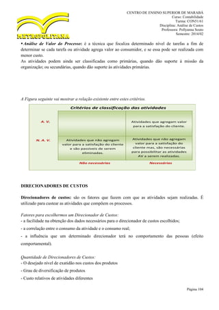 CENTRO DE ENSINO SUPERIOR DE MARABÁ
Curso: Contabilidade
Turma: CON51/61
Disciplina: Análise de Custos
Professora: Pollyanna Souto
Semestre: 2014/02
Página 104
Análise de Valor do Processo: é a técnica que focaliza determinado nível de tarefas a fim de
determinar se cada tarefa ou atividade agrega valor ao consumidor, e se essa pode ser realizada com
menor custo.
As atividades podem ainda ser classificadas como primárias, quando dão suporte à missão da
organização; ou secundárias, quando dão suporte às atividades primárias.
A Figura seguinte vai mostrar a relação existente entre estes critérios.
DIRECIONADORES DE CUSTOS
Direcionadores de custos: são os fatores que fazem com que as atividades sejam realizadas. É
utilizado para custear as atividades que compõem os processos.
Fatores para escolhermos um Direcionador de Custos:
- a facilidade na obtenção dos dados necessários para o direcionador de custos escolhidos;
- a correlação entre o consumo da atividade e o consumo real;
- a influência que um determinado direcionador terá no comportamento das pessoas (efeito
comportamental).
Quantidade de Direcionadores de Custos:
- O desejado nível de exatidão nos custos dos produtos
- Grau de diversificação de produtos
- Custo relativos de atividades diferentes
Critérios de classificação das atividades
Atividades que não agregam
valor para a satisfação do cliente
e são passiveis de serem
eliminadas.
Atividades que não agregam
valor para a satisfação do
cliente mas, são necessárias
para possibilitar as atividades
AV a serem realizadas.
Atividades que agregam valor
para a satisfação do cliente.
Não necessárias Necessárias
A. V.
N. A. V.
 