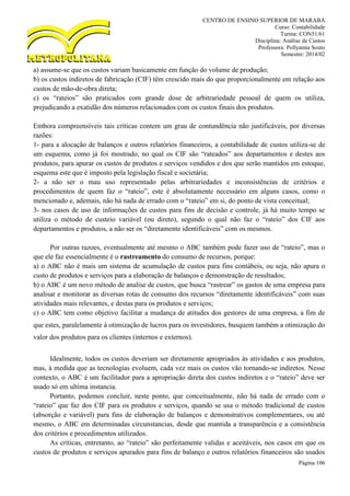CENTRO DE ENSINO SUPERIOR DE MARABÁ
Curso: Contabilidade
Turma: CON51/61
Disciplina: Análise de Custos
Professora: Pollyanna Souto
Semestre: 2014/02
Página 106
a) assume-se que os custos variam basicamente em função do volume de produção;
b) os custos indiretos de fabricação (CIF) têm crescido mais do que proporcionalmente em relação aos
custos de mão-de-obra direta;
c) os “rateios” são praticados com grande dose de arbitrariedade pessoal de quem os utiliza,
prejudicando a exatidão dos números relacionados com os custos finais dos produtos.
Embora compreensíveis tais críticas contem um grau de contundência não justificáveis, por diversas
razões:
1- para a alocação de balanços e outros relatórios financeiros, a contabilidade de custos utiliza-se de
um esquema, como já foi mostrado, no qual os CIF são “rateados” aos departamentos e destes aos
produtos, para apurar os custos de produtos e serviços vendidos e dos que serão mantidos em estoque,
esquema este que é imposto pela legislação fiscal e societária;
2- a não ser o mau uso representado pelas arbitrariedades e inconsistências de critérios e
procedimentos de quem faz o “rateio”, este é absolutamente necessário em alguns casos, como o
mencionado e, ademais, não há nada de errado com o “rateio” em si, do ponto de vista conceitual;
3- nos casos de uso de informações de custos para fins de decisão e controle, já há muito tempo se
utiliza o método de custeio variável (ou direto), segundo o qual não faz o “rateio” dos CIF aos
departamentos e produtos, a não ser os “diretamente identificáveis” com os mesmos.
Por outras razoes, eventualmente até mesmo o ABC também pode fazer uso de “rateio”, mas o
que ele faz essencialmente é o rastreamento do consumo de recursos, porque:
a) o ABC não é mais um sistema de acumulação de custos para fins contábeis, ou seja, não apura o
custo de produtos e serviços para a elaboração de balanços e demonstração de resultados;
b) o ABC é um novo método de analise de custos, que busca “rastrear” os gastos de uma empresa para
analisar e monitorar as diversas rotas de consumo dos recursos “diretamente identificáveis” com suas
atividades mais relevantes, e destas para os produtos e serviços;
c) o ABC tem como objetivo facilitar a mudança de atitudes dos gestores de uma empresa, a fim de
que estes, paralelamente à otimização de lucros para os investidores, busquem também a otimização do
valor dos produtos para os clientes (internos e externos).
Idealmente, todos os custos deveriam ser diretamente apropriados às atividades e aos produtos,
mas, à medida que as tecnologias evoluem, cada vez mais os custos vão tornando-se indiretos. Nesse
contexto, o ABC é um facilitador para a apropriação direta dos custos indiretos e o “rateio” deve ser
usado só em ultima instancia.
Portanto, podemos concluir, neste ponto, que conceitualmente, não há nada de errado com o
“rateio” que faz dos CIF para os produtos e serviços, quando se usa o método tradicional de custos
(absorção e variável) para fins de elaboração de balanços e demonstrativos complementares, ou até
mesmo, o ABC em determinadas circunstancias, desde que mantida a transparência e a consistência
dos critérios e procedimentos utilizados.
As críticas, entretanto, ao “rateio” são perfeitamente validas e aceitáveis, nos casos em que os
custos de produtos e serviços apurados para fins de balanço e outros relatórios financeiros são usados
 