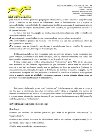 CENTRO DE ENSINO SUPERIOR DE MARABÁ
Curso: Contabilidade
Turma: CON51/61
Disciplina: Análise de Custos
Professora: Pollyanna Souto
Semestre: 2014/02
Página 107
para decisões e controle gerenciais, porque para esta finalidade, no atual cenário de competitividade
global, o desenho de um sistema de informações, além de fundamentar-se nos princípios da
responsabilidade e controlabilidade, deveria considerar também a necessidade de sua interação com os
demais sistemas da empresa. Provavelmente, entre todos os outros, de igual importância, destaca-se o
de recursos humanos.
As razoes para esta preocupação são muitas, mas destacamos alguns que estão ocorrendo com
intensidade cada vez maior:
a compressão do tempo (no lançamento e manutenção de novos produtos no mercado);
a complexidade do processo de produção (com produtos cada vez mais diferenciados e lotes de
produção cada vez menores);
a crescente taxa de inovações tecnológicas e metodológicas (novas gerações de materiais,
computadores e softwares, tecnológicas de informação etc.).
Evidentemente, tudo isto tem preocupado muito as empresas, porque o rápido crescimento dos
gastos indiretos, decorrente do uso destas inovações, além de impactar diretamente seus lucros, tem
demonstrado a necessidade de uma nova visão e forma de gestão de negócios.
É neste contexto que se justifica a importância do “rastreamento” que o ABC faz das atividades
mais relevantes de uma empresa, supostamente as que consomem a maior parte dos recursos da
empresa e que são, geralmente, aquelas que se localizam nas áreas de engenharia, logísticas de
armazenamento, movimentação, transporte e distribuição de materiais e produtos, inspeções, etc. O
“rastreamento” feito pelo ABC tem o significado de identificar, classificar e mensurar, numa primeira
etapa, a maneira como as atividades consomem recursos e, numa segunda etapa, como os
produtos consomem as atividades de uma empresa.
Entretanto, a informação gerada pelo “rastreamento” é ainda apenas um meio para se chegar a
um fim, que é a identificação das ações necessárias à sobrevivência e competição com sucesso da
empresa no cenário descrito, e isto só se conseguirá efetivamente se ocorrerem mudanças significativas
e permanentes de atitudes dos recursos humanos. É para isso que, fundamentalmente, o ABC se propõe
contribuir, através do “rastreamento”.
BENEFÍCIOS E AS RESTRIÇÕES DO ABC
Benefícios:
♦Permite uma melhoria nas decisões gerenciais, pois deixa de ter produtos “subcusteados” ou
“supercusteados”.
♦Permite a determinação dos custos das atividades que incidem nos produtos, traz pois as condições de
se permitir a análise desses custos indiretos.
♦Facilita a determinação dos custos relevantes.
 