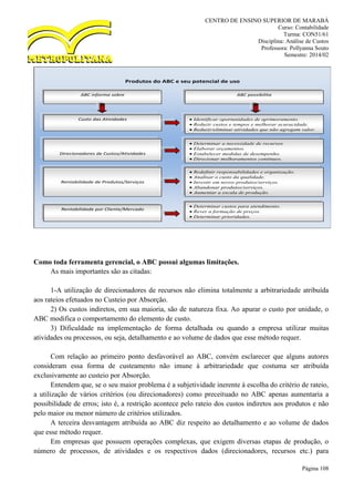 CENTRO DE ENSINO SUPERIOR DE MARABÁ
Curso: Contabilidade
Turma: CON51/61
Disciplina: Análise de Custos
Professora: Pollyanna Souto
Semestre: 2014/02
Página 108
Como toda ferramenta gerencial, o ABC possui algumas limitações.
As mais importantes são as citadas:
1-A utilização de direcionadores de recursos não elimina totalmente a arbitrariedade atribuída
aos rateios efetuados no Custeio por Absorção.
2) Os custos indiretos, em sua maioria, são de natureza fixa. Ao apurar o custo por unidade, o
ABC modifica o comportamento do elemento de custo.
3) Dificuldade na implementação de forma detalhada ou quando a empresa utilizar muitas
atividades ou processos, ou seja, detalhamento e ao volume de dados que esse método requer.
Com relação ao primeiro ponto desfavorável ao ABC, convém esclarecer que alguns autores
consideram essa forma de custeamento não imune à arbitrariedade que costuma ser atribuída
exclusivamente ao custeio por Absorção.
Entendem que, se o seu maior problema é a subjetividade inerente à escolha do critério de rateio,
a utilização de vários critérios (ou direcionadores) como preceituado no ABC apenas aumentaria a
possibilidade de erros; isto é, a restrição acontece pelo rateio dos custos indiretos aos produtos e não
pelo maior ou menor número de critérios utilizados.
A terceira desvantagem atribuída ao ABC diz respeito ao detalhamento e ao volume de dados
que esse método requer.
Em empresas que possuem operações complexas, que exigem diversas etapas de produção, o
número de processos, de atividades e os respectivos dados (direcionadores, recursos etc.) para
Produtos do ABC e seu potencial de uso
ABC informa sobre
Custo das Atividades
Direcionadores de Custos/Atividades
e Consumo de Recursos
Rentabilidade de Produtos/Serviços
Rentabilidade por Cliente/Mercado
ABC possibilita
 Identificar oportunidades de aprimoramento.
 Reduzir custos e tempos e melhorar acuracidade.
 Reduzir/eliminar atividades que não agregam valor.
 Determinar a necessidade de recursos.
 Elaborar orçamentos.
 Estabelecer medidas de desempenho.
 Direcionar melhoramentos contínuos.
 Redefinir responsabilidades e organização.
 Analisar o custo da qualidade.
 Investir em novos produtos/serviços.
 Abandonar produtos/serviços.
 Aumentar a escala de produção.
 Determinar custos para atendimento.
 Rever a formação de preços.
 Determinar prioridades.
 