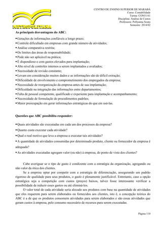 CENTRO DE ENSINO SUPERIOR DE MARABÁ
Curso: Contabilidade
Turma: CON51/61
Disciplina: Análise de Custos
Professora: Pollyanna Souto
Semestre: 2014/02
Página 110
As principais desvantagens do ABC:
Gerações de informações confiáveis a longo prazo;
Controle dificultado em empresas com grande número de atividades;
Análise comparativa restrita;
Os limites das áreas de responsabilidade;
Pode não ser aplicável na prática;
É dispendioso e com gastos elevados para implantação;
Alto nível de controles internos a serem implantados e avaliados;
Necessidade de revisão constante;
Levam em consideração muitos dados e as informações são de difícil extração;
Dificuldade de envolvimento e comprometimento dos empregados da empresa;
Necessidade de reorganização da empresa antes de sua implantação;
Dificuldade na integração das informações entre departamentos;
Falta de pessoal competente, qualificado e experiente para implantação e acompanhamento;
Necessidade de formulação de procedimentos padrões;
Maior preocupação em gerar informações estratégicas do que em usá-las.
Questões que ABC possibilita responder:
Quais atividades são executadas em cada um dos processos da empresa?
Quanto custa executar cada atividade?
Qual o real motivo que leva a empresa a executar tais atividades?
A quantidade de atividades consumidas por determinado produto, cliente ou fornecedor da empresa é
adequada?
As atividades executadas agregam valor (ou não) à empresa, do ponto de vista dos clientes?
Cabe averiguar se o tipo de gasto é condizente com a estratégia da organização, agregando ou
não valor da ótica dos clientes.
Se a empresa optar por competir com a estratégia de diferenciação, assegurando um padrão
rigoroso de qualidade para seus produtos, o gasto é plenamente justificável. Entretanto, caso a opção
estratégica seja a competição com custos (preços) baixos, talvez fosse interessante verificar a
possibilidade de reduzir esses gastos ou até eliminá-los.
O valor total de cada atividade seria alocado aos produtos com base na quantidade de atividades
que eles requerem para serem elaborados ou fornecidos aos clientes, isto é, a concepção teórica do
ABC é a de que os produtos consomem atividades para serem elaborados e são essas atividades que
geram custos à empresa, pelo consumo necessário de recursos para serem executadas.
 