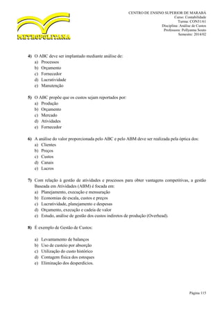 CENTRO DE ENSINO SUPERIOR DE MARABÁ
Curso: Contabilidade
Turma: CON51/61
Disciplina: Análise de Custos
Professora: Pollyanna Souto
Semestre: 2014/02
Página 115
4) O ABC deve ser implantado mediante análise de:
a) Processos
b) Orçamento
c) Fornecedor
d) Lucratividade
e) Manutenção
5) O ABC propõe que os custos sejam reportados por:
a) Produção
b) Orçamento
c) Mercado
d) Atividades
e) Fornecedor
6) A análise do valor proporcionada pelo ABC e pelo ABM deve ser realizada pela óptica dos:
a) Clientes
b) Preços
c) Custos
d) Canais
e) Lucros
7) Com relação à gestão de atividades e processos para obter vantagens competitivas, a gestão
Baseada em Atividades (ABM) é focada em:
a) Planejamento, execução e mensuração
b) Economias de escala, custos e preços
c) Lucratividade, planejamento e despesas
d) Orçamento, execução e cadeia de valor
e) Estudo, análise de gestão dos custos indiretos de produção (Overhead).
8) É exemplo de Gestão de Custos:
a) Levantamento de balanços
b) Uso de custeio por absorção
c) Utilização do custo histórico
d) Contagem física dos estoques
e) Eliminação dos desperdícios.
 