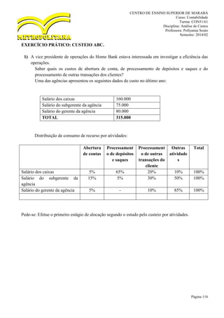 CENTRO DE ENSINO SUPERIOR DE MARABÁ
Curso: Contabilidade
Turma: CON51/61
Disciplina: Análise de Custos
Professora: Pollyanna Souto
Semestre: 2014/02
Página 116
EXERCÍCIO PRÁTICO: CUSTEIO ABC.
1) A vice presidente de operações do Home Bank estava interessada em investigar a eficiência das
operações.
Saber quais os custos de abertura de conta, de processamento de depósitos e saques e do
processamento de outras transações dos clientes?
Uma das agências apresentou os seguintes dados de custo no último ano:
Salário dos caixas 160.000
Salário do subgerente da agência 75.000
Salário do gerente da agência 80.000
TOTAL 315.000
Distribuição de consumo de recurso por atividades:
Abertura
de contas
Processament
o de depósitos
e saques
Processament
o de outras
transações do
cliente
Outras
atividade
s
Total
Salário dos caixas 5% 65% 20% 10% 100%
Salário do subgerente da
agência
15% 5% 30% 50% 100%
Salário do gerente da agência 5% - 10% 85% 100%
Pede-se: Efetue o primeiro estágio de alocação segundo o estudo pelo custeio por atividades.
 