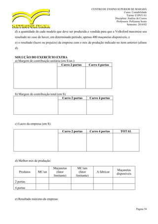 CENTRO DE ENSINO SUPERIOR DE MARABÁ
Curso: Contabilidade
Turma: CON51/61
Disciplina: Análise de Custos
Professora: Pollyanna Souto
Semestre: 2014/02
Página 54
d) a quantidade de cada modelo que deve ser produzida e vendida para que a Volksford maximize seu
resultado no caso de haver, em determinado período, apenas 400 maçanetas disponíveis; e
e) o resultado (lucro ou prejuízo) da empresa com o mix de produção indicado no item anterior (alínea
d).
SOLUÇÃO DO EXERCÍCIO EXTRA
a) Margem de contribuição unitária (em $/un.):
Carro 2 portas Carro 4 portas
b) Margem de contribuição total (em $):
Carro 2 portas Carro 4 portas
c) Lucro da empresa (em $):
Carro 2 portas Carro 4 portas TOTAL
d) Melhor mix de produção:
Produtos MC/un
Maçanetas
(fator
limitante)
MC/um
(fator
limitante)
A fabricar
Maçanetas
disponíveis
2 portas
4 portas
e) Resultado máximo da empresa:
 