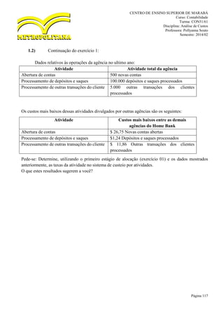 CENTRO DE ENSINO SUPERIOR DE MARABÁ
Curso: Contabilidade
Turma: CON51/61
Disciplina: Análise de Custos
Professora: Pollyanna Souto
Semestre: 2014/02
Página 117
1.2) Continuação do exercício 1:
Dados relativos às operações da agência no ultimo ano:
Atividade Atividade total da agência
Abertura de contas 500 novas contas
Processamento de depósitos e saques 100.000 depósitos e saques processados
Processamento de outras transações do cliente 5.000 outras transações dos clientes
processados
Os custos mais baixos dessas atividades divulgados por outras agências são os seguintes:
Pede-se: Determine, utilizando o primeiro estágio de alocação (exercício 01) e os dados mostrados
anteriormente, as taxas da atividade no sistema de custeio por atividades.
O que estes resultados sugerem a você?
Atividade Custos mais baixos entre as demais
agências do Home Bank
Abertura de contas $ 26,75 Novas contas abertas
Processamento de depósitos e saques $1,24 Depósitos e saques processados
Processamento de outras transações do cliente $ 11,86 Outras transações dos clientes
processados
 