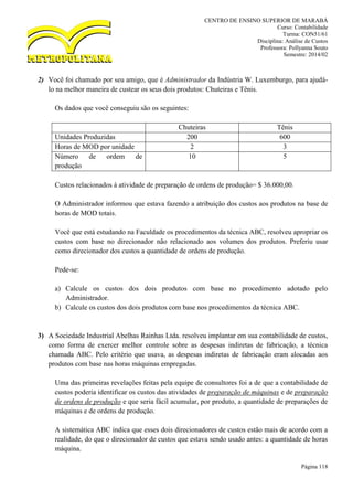 CENTRO DE ENSINO SUPERIOR DE MARABÁ
Curso: Contabilidade
Turma: CON51/61
Disciplina: Análise de Custos
Professora: Pollyanna Souto
Semestre: 2014/02
Página 118
2) Você foi chamado por seu amigo, que é Administrador da Indústria W. Luxemburgo, para ajudá-
lo na melhor maneira de custear os seus dois produtos: Chuteiras e Tênis.
Os dados que você conseguiu são os seguintes:
Chuteiras Tênis
Unidades Produzidas 200 600
Horas de MOD por unidade 2 3
Número de ordem de
produção
10 5
Custos relacionados à atividade de preparação de ordens de produção= $ 36.000,00.
O Administrador informou que estava fazendo a atribuição dos custos aos produtos na base de
horas de MOD totais.
Você que está estudando na Faculdade os procedimentos da técnica ABC, resolveu apropriar os
custos com base no direcionador não relacionado aos volumes dos produtos. Preferiu usar
como direcionador dos custos a quantidade de ordens de produção.
Pede-se:
a) Calcule os custos dos dois produtos com base no procedimento adotado pelo
Administrador.
b) Calcule os custos dos dois produtos com base nos procedimentos da técnica ABC.
3) A Sociedade Industrial Abelhas Rainhas Ltda. resolveu implantar em sua contabilidade de custos,
como forma de exercer melhor controle sobre as despesas indiretas de fabricação, a técnica
chamada ABC. Pelo critério que usava, as despesas indiretas de fabricação eram alocadas aos
produtos com base nas horas máquinas empregadas.
Uma das primeiras revelações feitas pela equipe de consultores foi a de que a contabilidade de
custos poderia identificar os custos das atividades de preparação de máquinas e de preparação
de ordens de produção e que seria fácil acumular, por produto, a quantidade de preparações de
máquinas e de ordens de produção.
A sistemática ABC indica que esses dois direcionadores de custos estão mais de acordo com a
realidade, do que o direcionador de custos que estava sendo usado antes: a quantidade de horas
máquina.
 