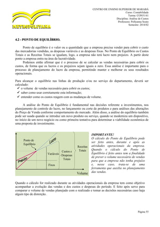 CENTRO DE ENSINO SUPERIOR DE MARABÁ
Curso: Contabilidade
Turma: CON51/61
Disciplina: Análise de Custos
Professora: Pollyanna Souto
Semestre: 2014/02
Página 55
4.2 - PONTO DE EQUILÍBRIO.
Ponto de equilíbrio é o valor ou a quantidade que a empresa precisa vender para cobrir o custo
das mercadorias vendidas, as despesas variáveis e as despesas fixas. No Ponto de Equilíbrio os Custos
Totais e as Receitas Totais se igualam, logo, a empresa não terá lucro nem prejuízo. A partir deste
ponto a empresa entra na área da lucratividade.
Podemos então afirmar que é o processo de se calcular as vendas necessárias para cobrir os
custos, de forma que os lucros e os prejuízos sejam iguais a zero. Essa análise é importante para o
processo de planejamento do lucro da empresa, permitindo manter e melhorar os seus resultados
operacionais.
Para alcançar o equilíbrio nas linhas de produção e/ou no serviço do departamento, deverá ser
calculado:
 o volume de vendas necessário para cobrir os custos;
 saber como usar corretamente esta informação;
 entender como os custos reagem com as mudanças de volume.
A análise do Ponto de Equilíbrio é fundamental nas decisões referente a investimentos, nos
planejamento de controle do lucro, no lançamento ou corte de produtos e para análises das alterações
do Preço de Venda conforme comportamento do mercado. Além disso, a análise do equilíbrio também
pode ser usada quando se introduz um novo produto ou serviço, quando se moderniza um dispositivo,
no início de um novo negócio ou como primeira tentativa para determinar a viabilidade econômica de
uma proposta de investimento.
IMPORTANTE!
O cálculo do Ponto de Equilíbrio pode
ser feito antes, durante e após as
atividades operacionais da empresa.
Quando o cálculo do Ponto de
Equilíbrio é feito antes tem a finalidade
de prever o volume necessário de vendas
para que a empresa não tenha prejuízo
e, nesse caso, trata-se de uma
ferramenta que auxilia no planejamento
das vendas.
Quando o cálculo for realizado durante as atividades operacionais da empresa tem como objetivo
acompanhar a evolução das vendas e dos custos e despesas do período. E feito após serve para
comparar o volume de vendas planejado com o realizado e tomar as decisões necessárias caso haja
algum tipo de distorção.
Volume
Variáveis
Fixos
Custos e
Despesas
Totais
Receitas
Totais
Ponto de
Equilíbrio
 