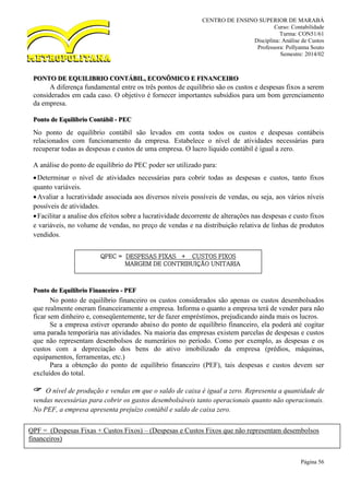 CENTRO DE ENSINO SUPERIOR DE MARABÁ
Curso: Contabilidade
Turma: CON51/61
Disciplina: Análise de Custos
Professora: Pollyanna Souto
Semestre: 2014/02
Página 56
PONTO DE EQUILIBRIO CONTÁBIL, ECONÔMICO E FINANCEIRO
A diferença fundamental entre os três pontos de equilíbrio são os custos e despesas fixos a serem
considerados em cada caso. O objetivo é fornecer importantes subsídios para um bom gerenciamento
da empresa.
Ponto de Equilíbrio Contábil - PEC
No ponto de equilíbrio contábil são levados em conta todos os custos e despesas contábeis
relacionados com funcionamento da empresa. Estabelece o nível de atividades necessárias para
recuperar todas as despesas e custos de uma empresa. O lucro líquido contábil é igual a zero.
A análise do ponto de equilíbrio do PEC poder ser utilizado para:
Determinar o nível de atividades necessárias para cobrir todas as despesas e custos, tanto fixos
quanto variáveis.
Avaliar a lucratividade associada aos diversos níveis possíveis de vendas, ou seja, aos vários níveis
possíveis de atividades.
Facilitar a analise dos efeitos sobre a lucratividade decorrente de alterações nas despesas e custo fixos
e variáveis, no volume de vendas, no preço de vendas e na distribuição relativa de linhas de produtos
vendidos.
Ponto de Equilíbrio Financeiro - PEF
No ponto de equilíbrio financeiro os custos considerados são apenas os custos desembolsados
que realmente oneram financeiramente a empresa. Informa o quanto a empresa terá de vender para não
ficar sem dinheiro e, conseqüentemente, ter de fazer empréstimos, prejudicando ainda mais os lucros.
Se a empresa estiver operando abaixo do ponto de equilíbrio financeiro, ela poderá até cogitar
uma parada temporária nas atividades. Na maioria das empresas existem parcelas de despesas e custos
que não representam desembolsos de numerários no período. Como por exemplo, as despesas e os
custos com a depreciação dos bens do ativo imobilizado da empresa (prédios, máquinas,
equipamentos, ferramentas, etc.)
Para a obtenção do ponto de equilíbrio financeiro (PEF), tais despesas e custos devem ser
excluídos do total.
 O nível de produção e vendas em que o saldo de caixa é igual a zero. Representa a quantidade de
vendas necessárias para cobrir os gastos desembolsáveis tanto operacionais quanto não operacionais.
No PEF, a empresa apresenta prejuízo contábil e saldo de caixa zero.
QPEC = DESPESAS FIXAS + CUSTOS FIXOS
MARGEM DE CONTRIBUIÇÃO UNITARIA
QPF = (Despesas Fixas + Custos Fixos) – (Despesas e Custos Fixos que não representam desembolsos
financeiros)
Margem de Contribuição Unitária
 