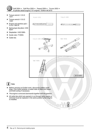 Protectedbycopyright.Copyi
ngforprivateorcommercialpurposes,inpartorinwhole,isnotpermittedunle
ssauthorisedbyVolkswagenAG.VolkswagenAGdoesnot guaranteeorac
ceptanyliabilitywithrespecttothecorrectnessofinformationinthisdocum
en
t.CopyrightbyVolkswagenAG.
♦ Torque wrench -V.A.G
1331-
♦ Torque wrench -V.A.G
1332-
♦ Engine and gearbox jack -
V.A.G 1383 A-
♦ Spring-type clip pliers -VAS
5024-
♦ Stepladder -VAS 5085-
♦ Guide rods -T10093-
♦ Cable ties
Note
♦ Before carrying out further work, disconnect battery earth
strap. First check whether a coded radio is fitted and obtain
anti-theft coding if necessary.
♦ The engine is removed downwards together with the gearbox.
♦ All cable ties which are opened or cut through when engine is
removed must be replaced in the same position when engine
is installed.
Golf 2004 ➤ , Golf Plus 2005 ➤ , Passat 2006 ➤ , Touran 2003 ➤
4-cylinder diesel engine (1.9 l engine) - Edition 08.2010
4 Rep. gr.10 - Removing and installing engine
 