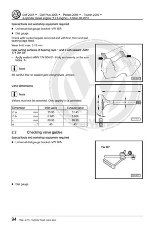 Protectedbycopyright.Copyi
ngforprivateorcommercialpurposes,inpartorinwhole,isnotpermittedunle
ssauthorisedbyVolkswagenAG.VolkswagenAGdoesnot guaranteeorac
ceptanyliabilitywithrespecttothecorrectnessofinformationinthisdocum
en
t.CopyrightbyVolkswagenAG.
Special tools and workshop equipment required
♦ Universal dial gauge bracket -VW 387-
♦ Dial gauge
Check with bucket tappets removed and with first, third and last
bearing caps fitted.
Wear limit: max. 0.15 mm
Seal parting surfaces of bearing caps 1 and 5 with sealant -AMV
174 004 01-
– Apply sealant -AMV 174 004 01- thinly and evenly on the sur‐
faces -1-.
Note
Be careful that no sealant gets into grooves -arrows-.
Valve dimensions
Note
Valves must not be reworked. Only lapping-in is permitted.
Dimension Inlet valve Exhaust valve
∅ a mm 35.95 31.45
∅ b mm 6.980 6.956
c mm 89.95 89.95
α ∠ ° 45 45
2.2 Checking valve guides
Special tools and workshop equipment required
♦ Universal dial gauge bracket -VW 387-
♦ Dial gauge
Golf 2004 ➤ , Golf Plus 2005 ➤ , Passat 2006 ➤ , Touran 2003 ➤
4-cylinder diesel engine (1.9 l engine) - Edition 08.2010
94 Rep. gr.15 - Cylinder head, valve gear
 