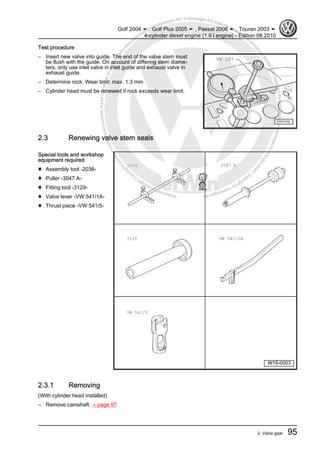 Protectedbycopyright.Copyi
ngforprivateorcommercialpurposes,inpartorinwhole,isnotpermittedunle
ssauthorisedbyVolkswagenAG.VolkswagenAGdoesnot guaranteeorac
ceptanyliabilitywithrespecttothecorrectnessofinformationinthisdocum
en
t.CopyrightbyVolkswagenAG.
Test procedure
– Insert new valve into guide. The end of the valve stem must
be flush with the guide. On account of differing stem diame‐
ters, only use inlet valve in inlet guide and exhaust valve in
exhaust guide.
– Determine rock. Wear limit: max. 1.3 mm
– Cylinder head must be renewed if rock exceeds wear limit.
2.3 Renewing valve stem seals
Special tools and workshop
equipment required
♦ Assembly tool -2036-
♦ Puller -3047 A-
♦ Fitting tool -3129-
♦ Valve lever -VW 541/1A-
♦ Thrust piece -VW 541/5-
2.3.1 Removing
(With cylinder head installed)
– Remove camshaft. ⇒ page 97
Golf 2004 ➤ , Golf Plus 2005 ➤ , Passat 2006 ➤ , Touran 2003 ➤
4-cylinder diesel engine (1.9 l engine) - Edition 08.2010
2. Valve gear 95
 