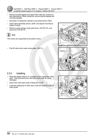 Protectedbycopyright.Copyi
ngforprivateorcommercialpurposes,inpartorinwhole,isnotpermittedunle
ssauthorisedbyVolkswagenAG.VolkswagenAGdoesnot guaranteeorac
ceptanyliabilitywithrespecttothecorrectnessofinformationinthisdocum
en
t.CopyrightbyVolkswagenAG.
– Remove bucket tappets and place them with the contact sur‐
face downwards. When doing this, ensure that the tappets are
not interchanged.
– Set piston of respective cylinder to top dead centre (TDC).
– Insert valve assembly device -2036- and adjust mounting to
height of studs.
– Remove valve springs using valve lever -VW 541/1A- and
press tool -VW 541/5- .
Note
The valves are supported by the piston crown.
– Pull off valve stem seals using puller -3047 A- .
2.3.2 Installing
– Place the plastic sleeve -A- supplied on the respective valve
stem. This will prevent the new valve stem seal -B- being
damaged.
– Insert new valve stem seal in fitting tool -3129- .
– Lubricate sealing lip of valve stem seal and carefully push on
valve guide.
Golf 2004 ➤ , Golf Plus 2005 ➤ , Passat 2006 ➤ , Touran 2003 ➤
4-cylinder diesel engine (1.9 l engine) - Edition 08.2010
96 Rep. gr.15 - Cylinder head, valve gear
 