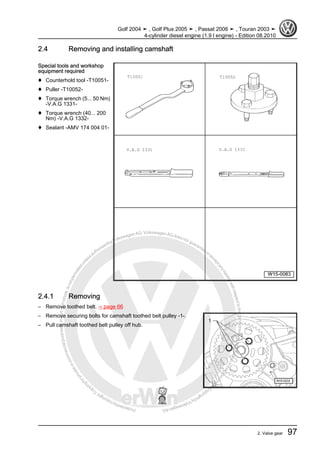 Protectedbycopyright.Copyi
ngforprivateorcommercialpurposes,inpartorinwhole,isnotpermittedunle
ssauthorisedbyVolkswagenAG.VolkswagenAGdoesnot guaranteeorac
ceptanyliabilitywithrespecttothecorrectnessofinformationinthisdocum
en
t.CopyrightbyVolkswagenAG.
2.4 Removing and installing camshaft
Special tools and workshop
equipment required
♦ Counterhold tool -T10051-
♦ Puller -T10052-
♦ Torque wrench (5... 50 Nm)
-V.A.G 1331-
♦ Torque wrench (40... 200
Nm) -V.A.G 1332-
♦ Sealant -AMV 174 004 01-
2.4.1 Removing
– Remove toothed belt. ⇒ page 66
– Remove securing bolts for camshaft toothed belt pulley -1-.
– Pull camshaft toothed belt pulley off hub.
Golf 2004 ➤ , Golf Plus 2005 ➤ , Passat 2006 ➤ , Touran 2003 ➤
4-cylinder diesel engine (1.9 l engine) - Edition 08.2010
2. Valve gear 97
 