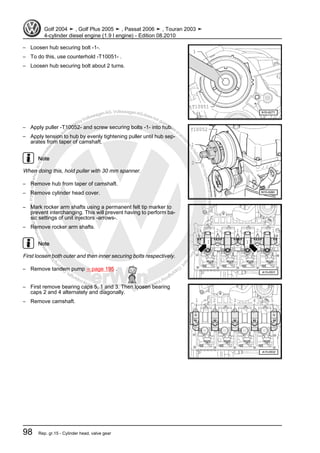 Protectedbycopyright.Copyi
ngforprivateorcommercialpurposes,inpartorinwhole,isnotpermittedunle
ssauthorisedbyVolkswagenAG.VolkswagenAGdoesnot guaranteeorac
ceptanyliabilitywithrespecttothecorrectnessofinformationinthisdocum
en
t.CopyrightbyVolkswagenAG.
– Loosen hub securing bolt -1-.
– To do this, use counterhold -T10051- .
– Loosen hub securing bolt about 2 turns.
– Apply puller -T10052- and screw securing bolts -1- into hub.
– Apply tension to hub by evenly tightening puller until hub sep‐
arates from taper of camshaft.
Note
When doing this, hold puller with 30 mm spanner.
– Remove hub from taper of camshaft.
– Remove cylinder head cover.
– Mark rocker arm shafts using a permanent felt tip marker to
prevent interchanging. This will prevent having to perform ba‐
sic settings of unit injectors -arrows-.
– Remove rocker arm shafts.
Note
First loosen both outer and then inner securing bolts respectively.
– Remove tandem pump ⇒ page 195 .
– First remove bearing caps 5, 1 and 3. Then loosen bearing
caps 2 and 4 alternately and diagonally.
– Remove camshaft.
Golf 2004 ➤ , Golf Plus 2005 ➤ , Passat 2006 ➤ , Touran 2003 ➤
4-cylinder diesel engine (1.9 l engine) - Edition 08.2010
98 Rep. gr.15 - Cylinder head, valve gear
 