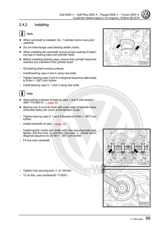 Protectedbycopyright.Copyi
ngforprivateorcommercialpurposes,inpartorinwhole,isnotpermittedunle
ssauthorisedbyVolkswagenAG.VolkswagenAGdoesnot guaranteeorac
ceptanyliabilitywithrespecttothecorrectnessofinformationinthisdocum
en
t.CopyrightbyVolkswagenAG.
2.4.2 Installing
Note
♦ When camshaft is installed, No. 1 cylinder cams must point
upwards.
♦ Do not interchange used bearing shells (mark).
♦ When installing the camshaft, ensure proper seating of retain‐
ing lugs in bearing caps and cylinder head.
♦ Before installing bearing caps, ensure that cylinder head bolt
washers are inserted in the cylinder head.
– Oil bearing shell running surfaces.
– Install bearing caps 2 and 4 using new bolts.
– Tighten bearing caps 2 and 4 in diagonal sequence alternately
to 8 Nm + (90°) turn further.
– Install bearing caps 5, 1 and 3 using new bolts.
Note
♦ Seal parting surfaces of bearing caps 1 and 5 with sealant -
AMV 174 004 01- ⇒ page 94 .
♦ Bearing cap 5 must be flush with outer edge of cylinder head,
otherwise leaks can occur at the tandem pump.
– Tighten bearing caps 5, 1 and 3 likewise to 8 Nm + (90°) turn
further.
– Install camshaft oil seal. ⇒ page 101
– Install injector rocker arm shafts with new securing bolts and
tighten, first the inner -2- and then the outer -1-, evenly and in
diagonal sequence to 20 Nm + (90°) turn further.
– Fit hub onto camshaft.
– Tighten hub securing bolt -1- to 100 Nm.
– To do this, use counterhold -T10051- .
Golf 2004 ➤ , Golf Plus 2005 ➤ , Passat 2006 ➤ , Touran 2003 ➤
4-cylinder diesel engine (1.9 l engine) - Edition 08.2010
2. Valve gear 99
 