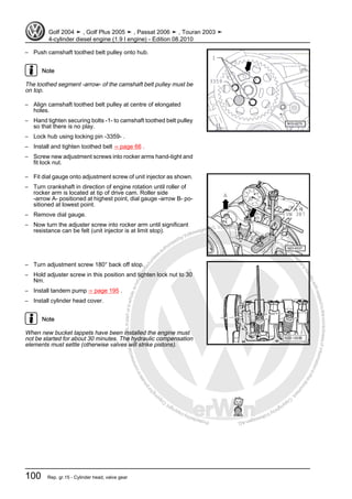 Protectedbycopyright.Copyi
ngforprivateorcommercialpurposes,inpartorinwhole,isnotpermittedunle
ssauthorisedbyVolkswagenAG.VolkswagenAGdoesnot guaranteeorac
ceptanyliabilitywithrespecttothecorrectnessofinformationinthisdocum
en
t.CopyrightbyVolkswagenAG.
– Push camshaft toothed belt pulley onto hub.
Note
The toothed segment -arrow- of the camshaft belt pulley must be
on top.
– Align camshaft toothed belt pulley at centre of elongated
holes.
– Hand tighten securing bolts -1- to camshaft toothed belt pulley
so that there is no play.
– Lock hub using locking pin -3359- .
– Install and tighten toothed belt ⇒ page 66 .
– Screw new adjustment screws into rocker arms hand-tight and
fit lock nut.
– Fit dial gauge onto adjustment screw of unit injector as shown.
– Turn crankshaft in direction of engine rotation until roller of
rocker arm is located at tip of drive cam. Roller side
-arrow A- positioned at highest point, dial gauge -arrow B- po‐
sitioned at lowest point.
– Remove dial gauge.
– Now turn the adjuster screw into rocker arm until significant
resistance can be felt (unit injector is at limit stop).
– Turn adjustment screw 180° back off stop.
– Hold adjuster screw in this position and tighten lock nut to 30
Nm.
– Install tandem pump ⇒ page 195 .
– Install cylinder head cover.
Note
When new bucket tappets have been installed the engine must
not be started for about 30 minutes. The hydraulic compensation
elements must settle (otherwise valves will strike pistons).
Golf 2004 ➤ , Golf Plus 2005 ➤ , Passat 2006 ➤ , Touran 2003 ➤
4-cylinder diesel engine (1.9 l engine) - Edition 08.2010
100 Rep. gr.15 - Cylinder head, valve gear
 