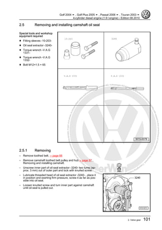 Protectedbycopyright.Copyi
ngforprivateorcommercialpurposes,inpartorinwhole,isnotpermittedunle
ssauthorisedbyVolkswagenAG.VolkswagenAGdoesnot guaranteeorac
ceptanyliabilitywithrespecttothecorrectnessofinformationinthisdocum
en
t.CopyrightbyVolkswagenAG.
2.5 Removing and installing camshaft oil seal
Special tools and workshop
equipment required
♦ Fitting sleeves -10-203-
♦ Oil seal extractor -3240-
♦ Torque wrench -V.A.G
1331-
♦ Torque wrench -V.A.G
1332-
♦ Bolt M12×1.5 × 65
2.5.1 Removing
– Remove toothed belt. ⇒ page 66
– Remove camshaft toothed belt pulley and hub ⇒ page 97 ,
Removing and installing camshaft.
– Unscrew inner part of oil seal extractor -3240- two turns (ap‐
prox. 3 mm) out of outer part and lock with knurled screw.
– Lubricate threaded head of oil seal extractor -3240- , place it
in position and exerting firm pressure, screw it as far as pos‐
sible into oil seal.
– Loosen knurled screw and turn inner part against camshaft
until oil seal is pulled out.
Golf 2004 ➤ , Golf Plus 2005 ➤ , Passat 2006 ➤ , Touran 2003 ➤
4-cylinder diesel engine (1.9 l engine) - Edition 08.2010
2. Valve gear 101
 
