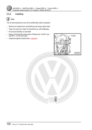 Protectedbycopyright.Copyi
ngforprivateorcommercialpurposes,inpartorinwhole,isnotpermittedunle
ssauthorisedbyVolkswagenAG.VolkswagenAGdoesnot guaranteeorac
ceptanyliabilitywithrespecttothecorrectnessofinformationinthisdocum
en
t.CopyrightbyVolkswagenAG.
2.5.2 Installing
Note
The oil seal sealing lip must not be additionally oiled or greased.
– Remove oil residue from camshaft journal using a clean cloth.
– Tape over groove in taper of camshaft (e.g. with Sellotape).
– Fit oil seal carefully on camshaft.
– Press in oil seal with press piece of fitting tool -10-203- and
bolt M12 -5 x 65 onto stop.
– Install and tighten toothed belt ⇒ page 66 .
Golf 2004 ➤ , Golf Plus 2005 ➤ , Passat 2006 ➤ , Touran 2003 ➤
4-cylinder diesel engine (1.9 l engine) - Edition 08.2010
102 Rep. gr.15 - Cylinder head, valve gear
 