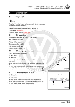 Protectedbycopyright.Copyi
ngforprivateorcommercialpurposes,inpartorinwhole,isnotpermittedunle
ssauthorisedbyVolkswagenAG.VolkswagenAGdoesnot guaranteeorac
ceptanyliabilitywithrespecttothecorrectnessofinformationinthisdocum
en
t.CopyrightbyVolkswagenAG.
17 – Lubrication
1 Engine oil
Note
The oil level must not be above the max. mark - danger of damage
to catalytic converter! Markings.
Engine oil specification ⇒ Maintenance ; Booklet 38
Oil capacities ⇒ page 103
Checking engine oil level ⇒ page 103
1.1 Oil capacities
Engine codes AVQ BJB, BKC, BRU, BXE and BXF
With oil filter change: 3.8 l
Without oil filter change: 3.3 l
Engine codes BLS and BXJ
With oil filter change: 4.3 l
Without oil filter change: 3.8 l
1.2 Checking engine oil level
Check which dipstick is installed.
1 - Max. mark
2 - Min. mark
a - Area above hatched field up to max. mark: Do not top up with
engine oil!
b - Oil level within hatched field: Can be topped up with engine
oil.
c - Area from min. mark up to hatched field: Must be topped up,
max. 0.5 l of engine oil!
1.3 Checking engine oil level
1 - Min. mark
2 - Max. mark
a - Area of min. mark: top-up with max. 0.5 l of engine oil!
b - Oil level in middle range: can be topped-up with engine oil.
c - Area of max. mark: do not add engine oil!
Golf 2004 ➤ , Golf Plus 2005 ➤ , Passat 2006 ➤ , Touran 2003 ➤
4-cylinder diesel engine (1.9 l engine) - Edition 08.2010
1. Engine oil 103
 