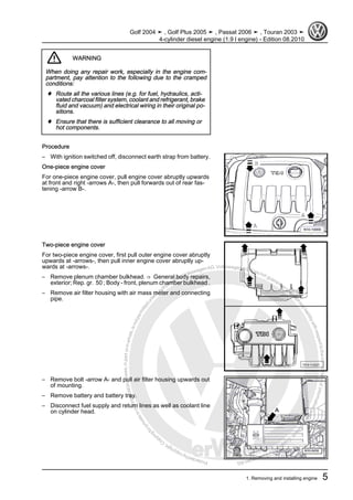 Protectedbycopyright.Copyi
ngforprivateorcommercialpurposes,inpartorinwhole,isnotpermittedunle
ssauthorisedbyVolkswagenAG.VolkswagenAGdoesnot guaranteeoracceptanyliabilitywithrespecttothecorrectnessofinformationinthisdocum
en
t.CopyrightbyVolkswagenAG.
WARNING
When doing any repair work, especially in the engine com‐
partment, pay attention to the following due to the cramped
conditions:
♦ Route all the various lines (e.g. for fuel, hydraulics, acti‐
vated charcoal filter system, coolant and refrigerant, brake
fluid and vacuum) and electrical wiring in their original po‐
sitions.
♦ Ensure that there is sufficient clearance to all moving or
hot components.
Procedure
– With ignition switched off, disconnect earth strap from battery.
One-piece engine cover
For one-piece engine cover, pull engine cover abruptly upwards
at front and right -arrows A-, then pull forwards out of rear fas‐
tening -arrow B-.
Two-piece engine cover
For two-piece engine cover, first pull outer engine cover abruptly
upwards at -arrows-, then pull inner engine cover abruptly up‐
wards at -arrows-.
– Remove plenum chamber bulkhead. ⇒ General body repairs,
exterior; Rep. gr. 50 ; Body - front, plenum chamber bulkhead .
– Remove air filter housing with air mass meter and connecting
pipe.
– Remove bolt -arrow A- and pull air filter housing upwards out
of mounting.
– Remove battery and battery tray.
– Disconnect fuel supply and return lines as well as coolant line
on cylinder head.
Golf 2004 ➤ , Golf Plus 2005 ➤ , Passat 2006 ➤ , Touran 2003 ➤
4-cylinder diesel engine (1.9 l engine) - Edition 08.2010
1. Removing and installing engine 5
 