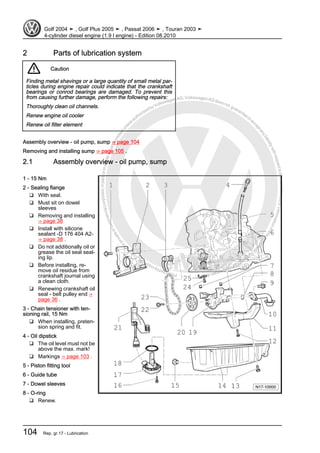 Protectedbycopyright.Copyi
ngforprivateorcommercialpurposes,inpartorinwhole,isnotpermittedunle
ssauthorisedbyVolkswagenAG.VolkswagenAGdoesnot guaranteeorac
ceptanyliabilitywithrespecttothecorrectnessofinformationinthisdocum
en
t.CopyrightbyVolkswagenAG.
2 Parts of lubrication system
Caution
Finding metal shavings or a large quantity of small metal par‐
ticles during engine repair could indicate that the crankshaft
bearings or conrod bearings are damaged. To prevent this
from causing further damage, perform the following repairs:
Thoroughly clean oil channels.
Renew engine oil cooler
Renew oil filter element
Assembly overview - oil pump, sump ⇒ page 104
Removing and installing sump ⇒ page 105 .
2.1 Assembly overview - oil pump, sump
1 - 15 Nm
2 - Sealing flange
❑ With seal.
❑ Must sit on dowel
sleeves
❑ Removing and installing
⇒ page 38
❑ Install with silicone
sealant -D 176 404 A2-
⇒ page 38 .
❑ Do not additionally oil or
grease the oil seal seal‐
ing lip.
❑ Before installing, re‐
move oil residue from
crankshaft journal using
a clean cloth.
❑ Renewing crankshaft oil
seal - belt pulley end ⇒
page 36 .
3 - Chain tensioner with ten‐
sioning rail, 15 Nm
❑ When installing, preten‐
sion spring and fit.
4 - Oil dipstick
❑ The oil level must not be
above the max. mark!
❑ Markings ⇒ page 103 .
5 - Piston fitting tool
6 - Guide tube
7 - Dowel sleeves
8 - O-ring
❑ Renew.
Golf 2004 ➤ , Golf Plus 2005 ➤ , Passat 2006 ➤ , Touran 2003 ➤
4-cylinder diesel engine (1.9 l engine) - Edition 08.2010
104 Rep. gr.17 - Lubrication
 