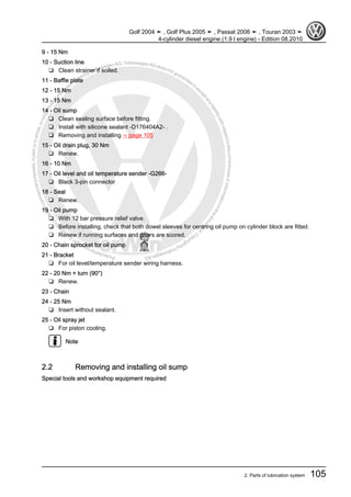 Protectedbycopyright.Copyi
ngforprivateorcommercialpurposes,inpartorinwhole,isnotpermittedunle
ssauthorisedbyVolkswagenAG.VolkswagenAGdoesnot guaranteeorac
ceptanyliabilitywithrespecttothecorrectnessofinformationinthisdocum
en
t.CopyrightbyVolkswagenAG.
9 - 15 Nm
10 - Suction line
❑ Clean strainer if soiled.
11 - Baffle plate
12 - 15 Nm
13 - 15 Nm
14 - Oil sump
❑ Clean sealing surface before fitting.
❑ Install with silicone sealant -D176404A2- .
❑ Removing and installing ⇒ page 105
15 - Oil drain plug, 30 Nm
❑ Renew.
16 - 10 Nm
17 - Oil level and oil temperature sender -G266-
❑ Black 3-pin connector
18 - Seal
❑ Renew.
19 - Oil pump
❑ With 12 bar pressure relief valve.
❑ Before installing, check that both dowel sleeves for centring oil pump on cylinder block are fitted.
❑ Renew if running surfaces and gears are scored.
20 - Chain sprocket for oil pump
21 - Bracket
❑ For oil level/temperature sender wiring harness.
22 - 20 Nm + turn (90°)
❑ Renew.
23 - Chain
24 - 25 Nm
❑ Insert without sealant.
25 - Oil spray jet
❑ For piston cooling.
Note
2.2 Removing and installing oil sump
Special tools and workshop equipment required
Golf 2004 ➤ , Golf Plus 2005 ➤ , Passat 2006 ➤ , Touran 2003 ➤
4-cylinder diesel engine (1.9 l engine) - Edition 08.2010
2. Parts of lubrication system 105
 