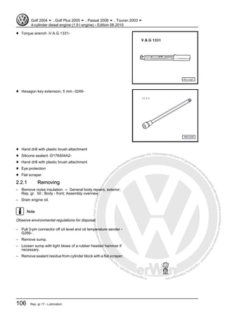 Protectedbycopyright.Copyi
ngforprivateorcommercialpurposes,inpartorinwhole,isnotpermittedunle
ssauthorisedbyVolkswagenAG.VolkswagenAGdoesnot guaranteeorac
ceptanyliabilitywithrespecttothecorrectnessofinformationinthisdocum
en
t.CopyrightbyVolkswagenAG.
♦ Torque wrench -V.A.G 1331-
♦ Hexagon key extension, 5 mm -3249-
♦ Hand drill with plastic brush attachment
♦ Silicone sealant -D176404A2-
♦ Hand drill with plastic brush attachment
♦ Eye protection
♦ Flat scraper
2.2.1 Removing
– Remove noise insulation. ⇒ General body repairs, exterior;
Rep. gr. 50 ; Body - front; Assembly overview .
– Drain engine oil.
Note
Observe environmental regulations for disposal.
– Pull 3-pin connector off oil level and oil temperature sender -
G266- .
– Remove sump.
– Loosen sump with light blows of a rubber headed hammer if
necessary.
– Remove sealant residue from cylinder block with a flat scraper.
Golf 2004 ➤ , Golf Plus 2005 ➤ , Passat 2006 ➤ , Touran 2003 ➤
4-cylinder diesel engine (1.9 l engine) - Edition 08.2010
106 Rep. gr.17 - Lubrication
 