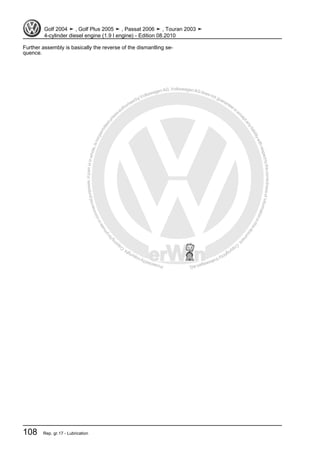Protectedbycopyright.Copyi
ngforprivateorcommercialpurposes,inpartorinwhole,isnotpermittedunle ssauthorisedbyVolkswagenAG.VolkswagenAGdoesnot guaranteeorac
ceptanyliabilitywithrespecttothecorrectnessofinformationinthisdocum
ent.CopyrightbyVolkswagenAG.
Further assembly is basically the reverse of the dismantling se‐
quence.
Golf 2004 ➤ , Golf Plus 2005 ➤ , Passat 2006 ➤ , Touran 2003 ➤
4-cylinder diesel engine (1.9 l engine) - Edition 08.2010
108 Rep. gr.17 - Lubrication
 
