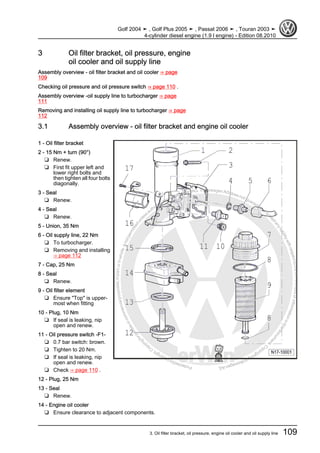Protectedbycopyright.Copyi
ngforprivateorcommercialpurposes,inpartorinwhole,isnotpermittedunle
ssauthorisedbyVolkswagenAG.VolkswagenAGdoesnot guaranteeorac
ceptanyliabilitywithrespecttothecorrectnessofinformationinthisdocum
en
t.CopyrightbyVolkswagenAG.
3 Oil filter bracket, oil pressure, engine
oil cooler and oil supply line
Assembly overview - oil filter bracket and oil cooler ⇒ page
109
Checking oil pressure and oil pressure switch ⇒ page 110 .
Assembly overview -oil supply line to turbocharger ⇒ page
111
Removing and installing oil supply line to turbocharger ⇒ page
112
3.1 Assembly overview - oil filter bracket and engine oil cooler
1 - Oil filter bracket
2 - 15 Nm + turn (90°)
❑ Renew.
❑ First fit upper left and
lower right bolts and
then tighten all four bolts
diagonally.
3 - Seal
❑ Renew.
4 - Seal
❑ Renew.
5 - Union, 35 Nm
6 - Oil supply line, 22 Nm
❑ To turbocharger.
❑ Removing and installing
⇒ page 112
7 - Cap, 25 Nm
8 - Seal
❑ Renew.
9 - Oil filter element
❑ Ensure "Top" is upper‐
most when fitting
10 - Plug, 10 Nm
❑ If seal is leaking, nip
open and renew.
11 - Oil pressure switch -F1-
❑ 0.7 bar switch: brown.
❑ Tighten to 20 Nm.
❑ If seal is leaking, nip
open and renew.
❑ Check ⇒ page 110 .
12 - Plug, 25 Nm
13 - Seal
❑ Renew.
14 - Engine oil cooler
❑ Ensure clearance to adjacent components.
Golf 2004 ➤ , Golf Plus 2005 ➤ , Passat 2006 ➤ , Touran 2003 ➤
4-cylinder diesel engine (1.9 l engine) - Edition 08.2010
3. Oil filter bracket, oil pressure, engine oil cooler and oil supply line 109
 