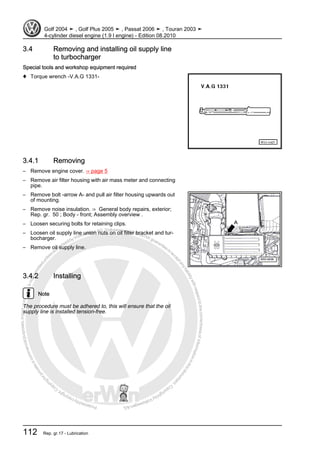 Protectedbycopyright.Copyi
ngforprivateorcommercialpurposes,inpartorinwhole,isnotpermittedunle
ssauthorisedbyVolkswagenAG.VolkswagenAGdoesnot guaranteeorac
ceptanyliabilitywithrespecttothecorrectnessofinformationinthisdocum
en
t.CopyrightbyVolkswagenAG.
3.4 Removing and installing oil supply line
to turbocharger
Special tools and workshop equipment required
♦ Torque wrench -V.A.G 1331-
3.4.1 Removing
– Remove engine cover. ⇒ page 5
– Remove air filter housing with air mass meter and connecting
pipe.
– Remove bolt -arrow A- and pull air filter housing upwards out
of mounting.
– Remove noise insulation. ⇒ General body repairs, exterior;
Rep. gr. 50 ; Body - front; Assembly overview .
– Loosen securing bolts for retaining clips.
– Loosen oil supply line union nuts on oil filter bracket and tur‐
bocharger.
– Remove oil supply line.
3.4.2 Installing
Note
The procedure must be adhered to, this will ensure that the oil
supply line is installed tension-free.
Golf 2004 ➤ , Golf Plus 2005 ➤ , Passat 2006 ➤ , Touran 2003 ➤
4-cylinder diesel engine (1.9 l engine) - Edition 08.2010
112 Rep. gr.17 - Lubrication
 