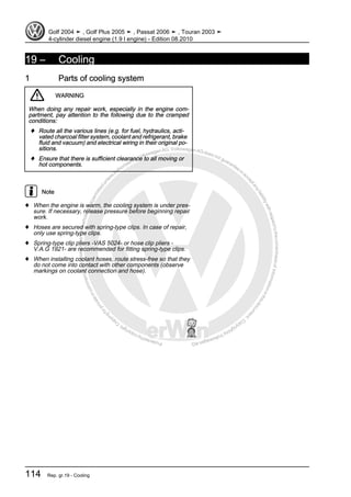 Protectedbycopyright.Copyi
ngforprivateorcommercialpurposes,inpartorinwhole,isnotpermittedunle
ssauthorisedbyVolkswagenAG.VolkswagenAGdoesnot guaranteeorac
ceptanyliabilitywithrespecttothecorrectnessofinformationinthisdocum
en
t.CopyrightbyVolkswagenAG.
19 – Cooling
1 Parts of cooling system
WARNING
When doing any repair work, especially in the engine com‐
partment, pay attention to the following due to the cramped
conditions:
♦ Route all the various lines (e.g. for fuel, hydraulics, acti‐
vated charcoal filter system, coolant and refrigerant, brake
fluid and vacuum) and electrical wiring in their original po‐
sitions.
♦ Ensure that there is sufficient clearance to all moving or
hot components.
Note
♦ When the engine is warm, the cooling system is under pres‐
sure. If necessary, release pressure before beginning repair
work.
♦ Hoses are secured with spring-type clips. In case of repair,
only use spring-type clips.
♦ Spring-type clip pliers -VAS 5024- or hose clip pliers -
V.A.G 1921- are recommended for fitting spring-type clips.
♦ When installing coolant hoses, route stress-free so that they
do not come into contact with other components (observe
markings on coolant connection and hose).
Golf 2004 ➤ , Golf Plus 2005 ➤ , Passat 2006 ➤ , Touran 2003 ➤
4-cylinder diesel engine (1.9 l engine) - Edition 08.2010
114 Rep. gr.19 - Cooling
 