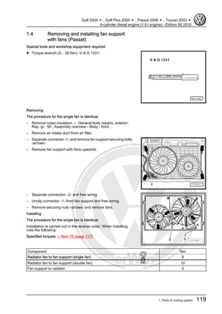 Protectedbycopyright.Copyi
ngforprivateorcommercialpurposes,inpartorinwhole,isnotpermittedunle
ssauthorisedbyVolkswagenAG.VolkswagenAGdoesnot guaranteeorac
ceptanyliabilitywithrespecttothecorrectnessofinformationinthisdocum
en
t.CopyrightbyVolkswagenAG.
1.4 Removing and installing fan support
with fans (Passat)
Special tools and workshop equipment required
♦ Torque wrench (5... 50 Nm) -V.A.G 1331-
Removing
The procedure for the single fan is identical.
– Remove noise insulation ⇒ General body repairs, exterior;
Rep. gr. 50 ; Assembly overview - Body - front .
– Remove air intake duct from air filter.
– Separate connector -1- and remove fan support securing bolts
-arrows-.
– Remove fan support with fans upwards.
– Separate connection -2- and free wiring.
– Unclip connector -1- from fan support and free wiring.
– Remove securing nuts -arrows- and remove fans.
Installing
The procedure for the single fan is identical.
Installation is carried out in the reverse order. When installing,
note the following:
Specified torques: ⇒ Item 15 (page 117)
Component Nm
Radiator fan to fan support (single fan) 5
Radiator fan to fan support (double fan) 10
Fan support to radiator 5
Golf 2004 ➤ , Golf Plus 2005 ➤ , Passat 2006 ➤ , Touran 2003 ➤
4-cylinder diesel engine (1.9 l engine) - Edition 08.2010
1. Parts of cooling system 119
 