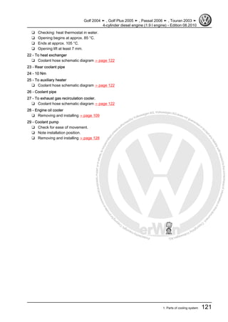 Protectedbycopyright.Copyi
ngforprivateorcommercialpurposes,inpartorinwhole,isnotpermittedunle
ssauthorisedbyVolkswagenAG.VolkswagenAGdoesnot guaranteeorac
ceptanyliabilitywithrespecttothecorrectnessofinformationinthisdocum
en
t.CopyrightbyVolkswagenAG.
❑ Checking: heat thermostat in water.
❑ Opening begins at approx. 85 °C.
❑ Ends at approx. 105 °C.
❑ Opening lift at least 7 mm.
22 - To heat exchanger
❑ Coolant hose schematic diagram ⇒ page 122
23 - Rear coolant pipe
24 - 10 Nm
25 - To auxiliary heater
❑ Coolant hose schematic diagram ⇒ page 122
26 - Coolant pipe
27 - To exhaust gas recirculation cooler.
❑ Coolant hose schematic diagram ⇒ page 122
28 - Engine oil cooler
❑ Removing and installing ⇒ page 109
29 - Coolant pump
❑ Check for ease of movement.
❑ Note installation position.
❑ Removing and installing ⇒ page 128
Golf 2004 ➤ , Golf Plus 2005 ➤ , Passat 2006 ➤ , Touran 2003 ➤
4-cylinder diesel engine (1.9 l engine) - Edition 08.2010
1. Parts of cooling system 121
 