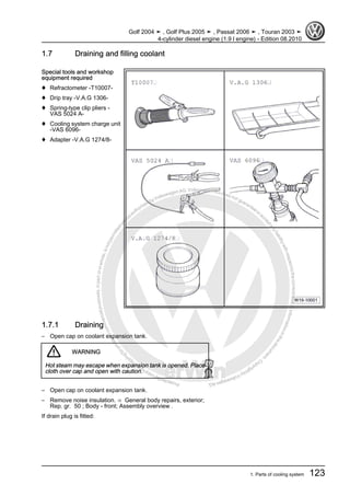 Protectedbycopyright.Copyi
ngforprivateorcommercialpurposes,inpartorinwhole,isnotpermittedunle
ssauthorisedbyVolkswagenAG.VolkswagenAGdoesnot guaranteeorac
ceptanyliabilitywithrespecttothecorrectnessofinformationinthisdocum
en
t.CopyrightbyVolkswagenAG.
1.7 Draining and filling coolant
Special tools and workshop
equipment required
♦ Refractometer -T10007-
♦ Drip tray -V.A.G 1306-
♦ Spring-type clip pliers -
VAS 5024 A-
♦ Cooling system charge unit
-VAS 6096-
♦ Adapter -V.A.G 1274/8-
1.7.1 Draining
– Open cap on coolant expansion tank.
WARNING
Hot steam may escape when expansion tank is opened. Place
cloth over cap and open with caution.
– Open cap on coolant expansion tank.
– Remove noise insulation. ⇒ General body repairs, exterior;
Rep. gr. 50 ; Body - front; Assembly overview .
If drain plug is fitted:
Golf 2004 ➤ , Golf Plus 2005 ➤ , Passat 2006 ➤ , Touran 2003 ➤
4-cylinder diesel engine (1.9 l engine) - Edition 08.2010
1. Parts of cooling system 123
 