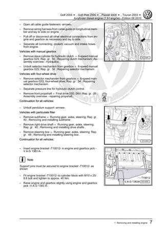 Protectedbycopyright.Copyi
ngforprivateorcommercialpurposes,inpartorinwhole,isnotpermittedunle
ssauthorisedbyVolkswagenAG.VolkswagenAGdoesnot guaranteeorac
ceptanyliabilitywithrespecttothecorrectnessofinformationinthisdocum
en
t.CopyrightbyVolkswagenAG.
– Open all cable guide fasteners -arrows-.
– Remove wiring harness from cable guide on longitudinal mem‐
ber and lay to side on engine.
– Pull off or disconnect all other electrical connections from en‐
gine and gearbox as necessary and lay to side.
– Separate all connecting, coolant, vacuum and intake hoses
from engine.
Vehicles with manual gearbox
– Remove slave cylinder for hydraulic clutch. ⇒ 6-speed manual
gearbox 02S; Rep. gr. 30 ; Repairing clutch mechanism; As‐
sembly overview - hydraulics .
– Unbolt selector mechanism from gearbox ⇒ 6-speed manual
gearbox 02S; Rep. gr. 34 ; Repairing selector mechanism .
Vehicles with four-wheel drive:
– Remove selector mechanism from gearbox ⇒ 6-speed man‐
ual gearbox 02Q, four-wheel drive; Rep. gr. 34 ; Repairing
selector mechanism .
– Separate pressure line for hydraulic clutch control.
– Remove front propshaft ⇒ Final drive 02D, 0AV; Rep. gr. 39 ;
Assembly overview - repairing propshaft .
Continuation for all vehicles:
– Unbolt pendulum support -arrows-.
Vehicles with particulate filter
– Remove subframe ⇒ Running gear, axles, steering; Rep. gr.
40 ; Removing and installing subframe .
– Remove right drive shaft ⇒ Running gear, axles, steering;
Rep. gr. 40 ; Removing and installing drive shafts .
– Remove steering box ⇒ Running gear, axles, steering; Rep.
gr. 48 ; Removing and installing steering box .
Continuation for all vehicles:
– Insert engine bracket -T10012- in engine and gearbox jack -
V.A.G 1383 A- .
Note
Support pins must be secured to engine bracket -T10012- as
shown.
– Fit engine bracket -T10012- to cylinder block with M10 x 25/
8.8 bolt and tighten to approx. 40 Nm.
– Raise engine and gearbox slightly using engine and gearbox
jack -V.A.G 1383 A- .
Golf 2004 ➤ , Golf Plus 2005 ➤ , Passat 2006 ➤ , Touran 2003 ➤
4-cylinder diesel engine (1.9 l engine) - Edition 08.2010
1. Removing and installing engine 7
 