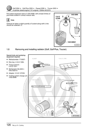 Protectedbycopyright.Copyi
ngforprivateorcommercialpurposes,inpartorinwhole,isnotpermittedunle
ssauthorisedbyVolkswagenAG.VolkswagenAGdoesnot guaranteeorac
ceptanyliabilitywithrespecttothecorrectnessofinformationinthisdocum
en
t.CopyrightbyVolkswagenAG.
Fill coolant expansion tank of -VAS 6096- with at least 8 litres of
pre-mixed coolant in correct mixture ratio.
Note
Exhaust air takes a slight quantity of coolant along with it; this
should be collected -2-.
1.8 Removing and installing radiator (Golf, Golf Plus, Touran)
Special tools and workshop
equipment required
♦ Refractometer -T10007-
♦ Drip tray -V.A.G 1306-
♦ Torque wrench -
V.A.G 1331-
♦ Spring-type clip pliers -
VAS 5024 A-
♦ Adapter -V.A.G 1274/8-
♦ Cooling system charge unit
-VAS 6096-
Golf 2004 ➤ , Golf Plus 2005 ➤ , Passat 2006 ➤ , Touran 2003 ➤
4-cylinder diesel engine (1.9 l engine) - Edition 08.2010
126 Rep. gr.19 - Cooling
 