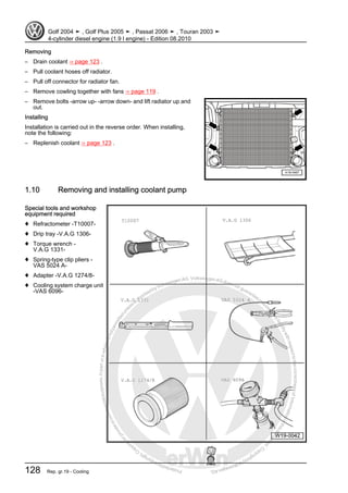 Protectedbycopyright.Copyi
ngforprivateorcommercialpurposes,inpartorinwhole,isnotpermittedunle
ssauthorisedbyVolkswagenAG.VolkswagenAGdoesnot guaranteeorac
ceptanyliabilitywithrespecttothecorrectnessofinformationinthisdocum
en
t.CopyrightbyVolkswagenAG.
Removing
– Drain coolant ⇒ page 123 .
– Pull coolant hoses off radiator.
– Pull off connector for radiator fan.
– Remove cowling together with fans ⇒ page 119 .
– Remove bolts -arrow up- -arrow down- and lift radiator up and
out.
Installing
Installation is carried out in the reverse order. When installing,
note the following:
– Replenish coolant ⇒ page 123 .
1.10 Removing and installing coolant pump
Special tools and workshop
equipment required
♦ Refractometer -T10007-
♦ Drip tray -V.A.G 1306-
♦ Torque wrench -
V.A.G 1331-
♦ Spring-type clip pliers -
VAS 5024 A-
♦ Adapter -V.A.G 1274/8-
♦ Cooling system charge unit
-VAS 6096-
Golf 2004 ➤ , Golf Plus 2005 ➤ , Passat 2006 ➤ , Touran 2003 ➤
4-cylinder diesel engine (1.9 l engine) - Edition 08.2010
128 Rep. gr.19 - Cooling
 