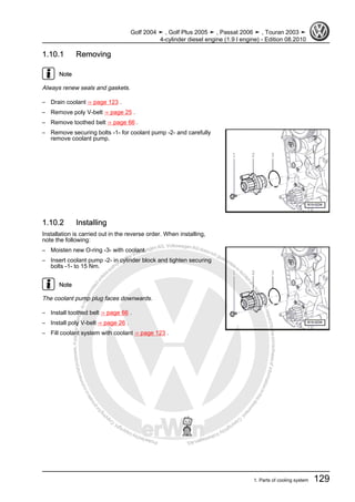 Protectedbycopyright.Copyi
ngforprivateorcommercialpurposes,inpartorinwhole,isnotpermittedunle
ssauthorisedbyVolkswagenAG.VolkswagenAGdoesnot guaranteeorac
ceptanyliabilitywithrespecttothecorrectnessofinformationinthisdocum
en
t.CopyrightbyVolkswagenAG.
1.10.1 Removing
Note
Always renew seals and gaskets.
– Drain coolant ⇒ page 123 .
– Remove poly V-belt ⇒ page 25 .
– Remove toothed belt ⇒ page 66 .
– Remove securing bolts -1- for coolant pump -2- and carefully
remove coolant pump.
1.10.2 Installing
Installation is carried out in the reverse order. When installing,
note the following:
– Moisten new O-ring -3- with coolant.
– Insert coolant pump -2- in cylinder block and tighten securing
bolts -1- to 15 Nm.
Note
The coolant pump plug faces downwards.
– Install toothed belt ⇒ page 66 .
– Install poly V-belt ⇒ page 26 .
– Fill coolant system with coolant ⇒ page 123 .
Golf 2004 ➤ , Golf Plus 2005 ➤ , Passat 2006 ➤ , Touran 2003 ➤
4-cylinder diesel engine (1.9 l engine) - Edition 08.2010
1. Parts of cooling system 129
 