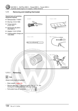 Protectedbycopyright.Copyi
ngforprivateorcommercialpurposes,inpartorinwhole,isnotpermittedunle
ssauthorisedbyVolkswagenAG.VolkswagenAGdoesnot guaranteeorac
ceptanyliabilitywithrespecttothecorrectnessofinformationinthisdocum
en
t.CopyrightbyVolkswagenAG.
1.11 Removing and installing thermostat
Special tools and workshop
equipment required
♦ Refractometer -T10007-
♦ Drip tray -V.A.G 1306-
♦ Torque wrench -
V.A.G 1331-
♦ Spring-type clip pliers -
VAS 5024 A-
♦ Adapter -V.A.G 1274/8-
♦ Cooling system charge unit
-VAS 6096-
1.11.1 Removing
Note
Always renew seals and gaskets.
– Drain coolant ⇒ page 123
– Remove alternator. ⇒ Electrical system; Rep. gr. 27 ; Re‐
moving and installing alternator with poly V-belt .
– Pull coolant hose off connection.
Golf 2004 ➤ , Golf Plus 2005 ➤ , Passat 2006 ➤ , Touran 2003 ➤
4-cylinder diesel engine (1.9 l engine) - Edition 08.2010
130 Rep. gr.19 - Cooling
 