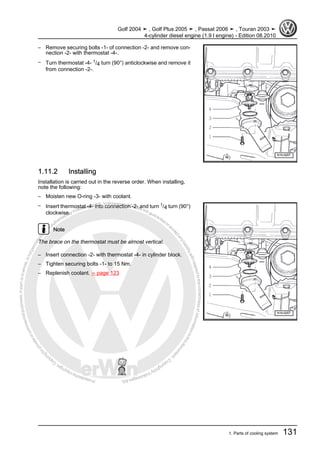 Protectedbycopyright.Copyi
ngforprivateorcommercialpurposes,inpartorinwhole,isnotpermittedunle
ssauthorisedbyVolkswagenAG.VolkswagenAGdoesnot guaranteeorac
ceptanyliabilitywithrespecttothecorrectnessofinformationinthisdocum
en
t.CopyrightbyVolkswagenAG.
– Remove securing bolts -1- of connection -2- and remove con‐
nection -2- with thermostat -4-.
– Turn thermostat -4- 1/4 turn (90°) anticlockwise and remove it
from connection -2-.
1.11.2 Installing
Installation is carried out in the reverse order. When installing,
note the following:
– Moisten new O-ring -3- with coolant.
– Insert thermostat -4- into connection -2- and turn 1/4 turn (90°)
clockwise.
Note
The brace on the thermostat must be almost vertical.
– Insert connection -2- with thermostat -4- in cylinder block.
– Tighten securing bolts -1- to 15 Nm.
– Replenish coolant. ⇒ page 123
Golf 2004 ➤ , Golf Plus 2005 ➤ , Passat 2006 ➤ , Touran 2003 ➤
4-cylinder diesel engine (1.9 l engine) - Edition 08.2010
1. Parts of cooling system 131
 
