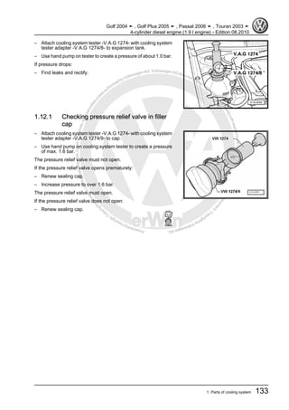 Protectedbycopyright.Copyi
ngforprivateorcommercialpurposes,inpartorinwhole,isnotpermittedunle
ssauthorisedbyVolkswagenAG.VolkswagenAGdoesnot guaranteeorac
ceptanyliabilitywithrespecttothecorrectnessofinformationinthisdocum
en
t.CopyrightbyVolkswagenAG.
– Attach cooling system tester -V.A.G 1274- with cooling system
tester adapter -V.A.G 1274/8- to expansion tank.
– Use hand pump on tester to create a pressure of about 1.0 bar.
If pressure drops:
– Find leaks and rectify.
1.12.1 Checking pressure relief valve in filler
cap
– Attach cooling system tester -V.A.G 1274- with cooling system
tester adapter -V.A.G 1274/9- to cap.
– Use hand pump on cooling system tester to create a pressure
of max. 1.6 bar.
The pressure relief valve must not open.
If the pressure relief valve opens prematurely:
– Renew sealing cap.
– Increase pressure to over 1.6 bar.
The pressure relief valve must open.
If the pressure relief valve does not open:
– Renew sealing cap.
Golf 2004 ➤ , Golf Plus 2005 ➤ , Passat 2006 ➤ , Touran 2003 ➤
4-cylinder diesel engine (1.9 l engine) - Edition 08.2010
1. Parts of cooling system 133
 