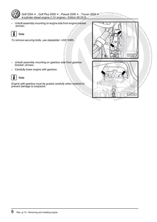Protectedbycopyright.Copyi
ngforprivateorcommercialpurposes,inpartorinwhole,isnotpermittedunle
ssauthorisedbyVolkswagenAG.VolkswagenAGdoesnot guaranteeorac
ceptanyliabilitywithrespecttothecorrectnessofinformationinthisdocum
en
t.CopyrightbyVolkswagenAG.
– Unbolt assembly mounting on engine side from engine bracket
-arrows-.
Note
To remove securing bolts, use stepladder -VAS 5085- .
– Unbolt assembly mounting on gearbox side from gearbox
bracket -arrows-.
– Carefully lower engine with gearbox.
Note
Engine with gearbox must be guided carefully when lowered to
prevent damage to bodywork.
Golf 2004 ➤ , Golf Plus 2005 ➤ , Passat 2006 ➤ , Touran 2003 ➤
4-cylinder diesel engine (1.9 l engine) - Edition 08.2010
8 Rep. gr.10 - Removing and installing engine
 