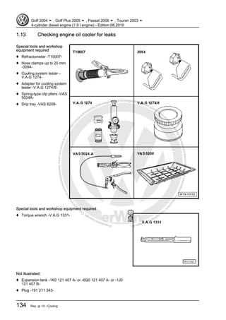 Protectedbycopyright.Copyi
ngforprivateorcommercialpurposes,inpartorinwhole,isnotpermittedunle
ssauthorisedbyVolkswagenAG.VolkswagenAGdoesnot guaranteeorac
ceptanyliabilitywithrespecttothecorrectnessofinformationinthisdocum
en
t.CopyrightbyVolkswagenAG.
1.13 Checking engine oil cooler for leaks
Special tools and workshop
equipment required
♦ Refractometer -T10007-
♦ Hose clamps up to 25 mm
-3094-
♦ Cooling system tester -
V.A.G 1274-
♦ Adapter for cooling system
tester -V.A.G 1274/8-
♦ Spring-type clip pliers -VAS
5024A-
♦ Drip tray -VAS 6208-
Special tools and workshop equipment required
♦ Torque wrench -V.A.G 1331-
Not illustrated:
♦ Expansion tank -1K0 121 407 A- or -6Q0 121 407 A- or -1J0
121 407 B-
♦ Plug -191 211 343-
Golf 2004 ➤ , Golf Plus 2005 ➤ , Passat 2006 ➤ , Touran 2003 ➤
4-cylinder diesel engine (1.9 l engine) - Edition 08.2010
134 Rep. gr.19 - Cooling
 