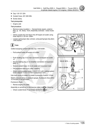 Protectedbycopyright.Copyi
ngforprivateorcommercialpurposes,inpartorinwhole,isnotpermittedunle
ssauthorisedbyVolkswagenAG.VolkswagenAGdoesnot guaranteeorac
ceptanyliabilitywithrespecttothecorrectnessofinformationinthisdocum
en
t.CopyrightbyVolkswagenAG.
♦ Cap -1J0 121 324-
♦ Coolant hose -251 265 056-
♦ Screw clamp
Test prerequisite:
• Engine cold
Test procedure
– Remove noise insulation ⇒ General body repairs, exterior;
Rep. gr. 50 ; Body - front; Assembly overview - noise insula‐
tion .
– Clamp supply line and return line off engine oil cooler using
hose clips to ∅ 25 mm -3094- .
– Loosen spring-type clips -arrows- using spring-type clip pliers
-VAS 5024A- .
Note
Collect escaping coolant with drip tray -VAS 6208- .
– Pull coolant hoses off engine oil cooler.
– Push sealing cap -5- to rear connection of engine oil cooler
-4-.
– Secure sealing plug -2- to breather connection of expansion
tank -1-.
– Secure coolant hose -3- to oil cooler and expansion tank.
– Fill expansion tank up to „Max“ marking.
– Attach cooling system tester -V.A.G 1274- with cooling system
tester adapter -V.A.G 1274/8- to expansion tank.
Use hand pump on tester to create a pressure of about 1.6 bar.
Watch pressure drop on pressure gauge. A pressure drop within
10 minutes is not permitted.
If pressure drops:
– Renew engine oil cooler.
Assembly is carried out in the reverse order, note the following:
– Check coolant level, if necessary replenish coolant.
Golf 2004 ➤ , Golf Plus 2005 ➤ , Passat 2006 ➤ , Touran 2003 ➤
4-cylinder diesel engine (1.9 l engine) - Edition 08.2010
1. Parts of cooling system 135
 