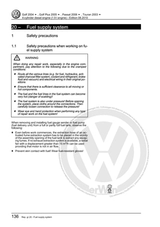 Protectedbycopyright.Copyi
ngforprivateorcommercialpurposes,inpartorinwhole,isnotpermittedunle
ssauthorisedbyVolkswagenAG.VolkswagenAGdoesnot guaranteeorac
ceptanyliabilitywithrespecttothecorrectnessofinformationinthisdocum
en
t.CopyrightbyVolkswagenAG.
20 – Fuel supply system
1 Safety precautions
1.1 Safety precautions when working on fu‐
el supply system
WARNING
When doing any repair work, especially in the engine com‐
partment, pay attention to the following due to the cramped
conditions:
♦ Route all the various lines (e.g. for fuel, hydraulics, acti‐
vated charcoal filter system, coolant and refrigerant, brake
fluid and vacuum) and electrical wiring in their original po‐
sitions.
♦ Ensure that there is sufficient clearance to all moving or
hot components.
♦ The fuel and the fuel lines in the fuel system can become
very hot (danger of scalding)!
♦ The fuel system is also under pressure! Before opening
the system, place cloths around the connections. Then
carefully loosen connection to release the pressure!
♦ Wear eye and hand protection when performing any type
of repair work on the fuel system!
When removing and installing fuel gauge sender or fuel pump
(fuel delivery unit) from a full or partly full fuel tank, observe the
following:
♦ Even before work commences, the extraction hose of an ac‐
tivated fume extraction system has to be placed in the vicinity
of the assembly opening of the fuel tank to extract any escap‐
ing fumes. If no exhaust extraction system is available, a radial
fan with a displacement greater than 15 m3/h can be used
providing that motor is not in air flow.
♦ Prevent skin contact with fuel! Wear fuel-resistant gloves!
Golf 2004 ➤ , Golf Plus 2005 ➤ , Passat 2006 ➤ , Touran 2003 ➤
4-cylinder diesel engine (1.9 l engine) - Edition 08.2010
136 Rep. gr.20 - Fuel supply system
 