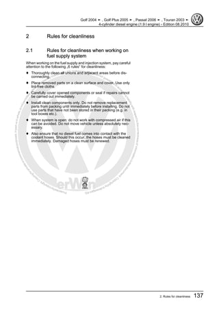 Protectedbycopyright.Copyi
ngforprivateorcommercialpurposes,inpartorinwhole,isnotpermittedunle
ssauthorisedbyVolkswagenAG.VolkswagenAGdoesnot guaranteeorac
ceptanyliabilitywithrespecttothecorrectnessofinformationinthisdocum
en
t.CopyrightbyVolkswagenAG.
2 Rules for cleanliness
2.1 Rules for cleanliness when working on
fuel supply system
When working on the fuel supply and injection system, pay careful
attention to the following „6 rules“ for cleanliness:
♦ Thoroughly clean all unions and adjacent areas before dis‐
connecting.
♦ Place removed parts on a clean surface and cover. Use only
lint-free cloths.
♦ Carefully cover opened components or seal if repairs cannot
be carried out immediately.
♦ Install clean components only. Do not remove replacement
parts from packing until immediately before installing. Do not
use parts that have not been stored in their packing (e.g. in
tool boxes etc.).
♦ When system is open: do not work with compressed air if this
can be avoided. Do not move vehicle unless absolutely nec‐
essary.
♦ Also ensure that no diesel fuel comes into contact with the
coolant hoses. Should this occur, the hoses must be cleaned
immediately. Damaged hoses must be renewed.
Golf 2004 ➤ , Golf Plus 2005 ➤ , Passat 2006 ➤ , Touran 2003 ➤
4-cylinder diesel engine (1.9 l engine) - Edition 08.2010
2. Rules for cleanliness 137
 
