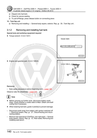 Protectedbycopyright.Copyi
ngforprivateorcommercialpurposes,inpartorinwhole,isnotpermittedunle
ssauthorisedbyVolkswagenAG.VolkswagenAGdoesnot guaranteeorac
ceptanyliabilitywithrespecttothecorrectnessofinformationinthisdocum
en
t.CopyrightbyVolkswagenAG.
❑ Clipped onto fuel tank.
❑ Check for secure seating.
❑ To pull off flange, press release button on connecting piece.
16 - Tank flap unit
❑ Removing and installing ⇒ General body repairs, exterior; Rep. gr. 55 ; Tank flap unit .
3.1.2 Removing and installing fuel tank
Special tools and workshop equipment required
♦ Torque wrench -V.A.G 1331/-
♦ Engine and gearbox jack -V.A.G 1383/A-
Removing
– Note safety precautions before beginning work ⇒ page 136 .
Observe rules for cleanliness ⇒ page 137 .
Note
♦ Before carrying out further work, disconnect battery earth
strap. Check whether a coded radio is fitted. Obtain anti-theft
coding first if necessary.
♦ When lowering fuel tank, guide it carefully to prevent damage.
– Disconnect earth strap from battery with ignition switched off
⇒ Electrical system; Rep. gr. 27 ; Disconnecting and recon‐
necting battery .
– Remove rear seat bench (Golf Plus: rear right seat) ⇒ General
body repairs, interior; Rep. gr. 72 ; Rear seats; Removing and
installing seat bench .
Golf 2004 ➤ , Golf Plus 2005 ➤ , Passat 2006 ➤ , Touran 2003 ➤
4-cylinder diesel engine (1.9 l engine) - Edition 08.2010
140 Rep. gr.20 - Fuel supply system
 